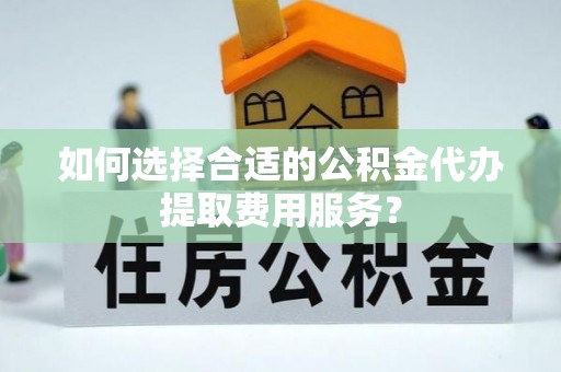 凤台如何选择合适的公积金代办提取费用服务？