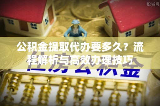 凤台公积金提取代办要多久？流程解析与高效办理技巧