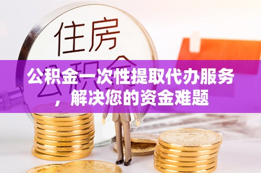 凤台公积金一次性提取代办服务，解决您的资金难题