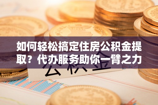 凤台如何轻松搞定住房公积金提取？代办服务助你一臂之力