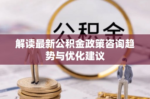凤台解读最新公积金政策咨询趋势与优化建议