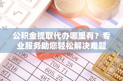 凤台公积金提取代办哪里有？专业服务助您轻松解决难题