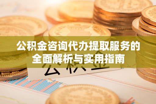 凤台公积金咨询代办提取服务的全面解析与实用指南